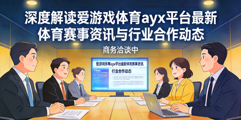 深度解读爱游戏体育ayx平台最新体育赛事资讯与行业合作动态，商务洽谈场景
